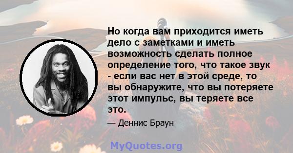 Но когда вам приходится иметь дело с заметками и иметь возможность сделать полное определение того, что такое звук - если вас нет в этой среде, то вы обнаружите, что вы потеряете этот импульс, вы теряете все это.