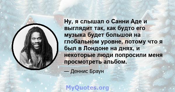 Ну, я слышал о Санни Аде и выглядит так, как будто его музыка будет большой на глобальном уровне, потому что я был в Лондоне на днях, и некоторые люди попросили меня просмотреть альбом.