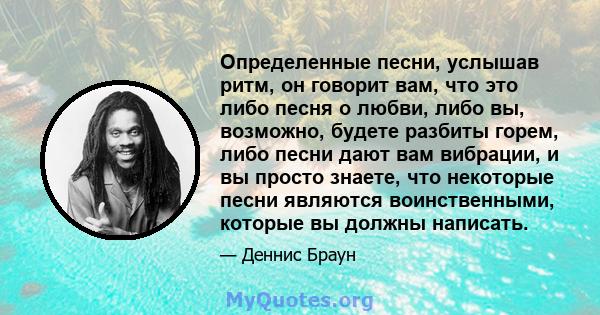 Определенные песни, услышав ритм, он говорит вам, что это либо песня о любви, либо вы, возможно, будете разбиты горем, либо песни дают вам вибрации, и вы просто знаете, что некоторые песни являются воинственными,