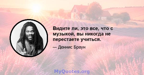 Видите ли, это все, что с музыкой, вы никогда не перестаете учиться.