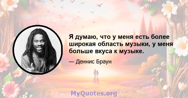 Я думаю, что у меня есть более широкая область музыки, у меня больше вкуса к музыке.