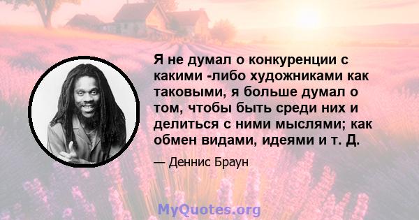 Я не думал о конкуренции с какими -либо художниками как таковыми, я больше думал о том, чтобы быть среди них и делиться с ними мыслями; как обмен видами, идеями и т. Д.