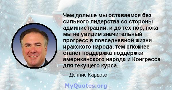 Чем дольше мы оставаемся без сильного лидерства со стороны администрации, и до тех пор, пока мы не увидим значительный прогресс в повседневной жизни иракского народа, тем сложнее станет поддержка поддержки американского 