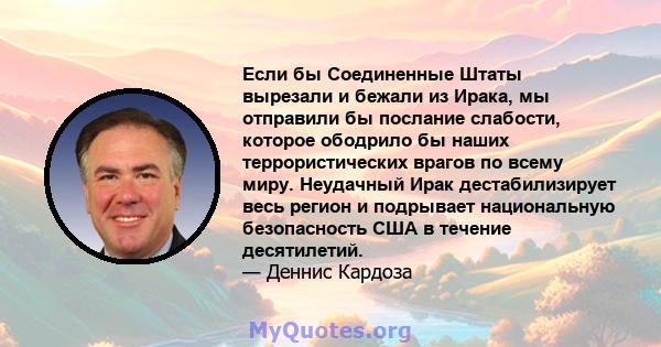 Если бы Соединенные Штаты вырезали и бежали из Ирака, мы отправили бы послание слабости, которое ободрило бы наших террористических врагов по всему миру. Неудачный Ирак дестабилизирует весь регион и подрывает