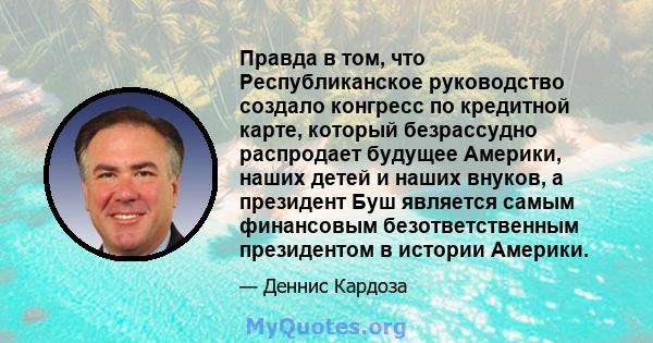 Правда в том, что Республиканское руководство создало конгресс по кредитной карте, который безрассудно распродает будущее Америки, наших детей и наших внуков, а президент Буш является самым финансовым безответственным