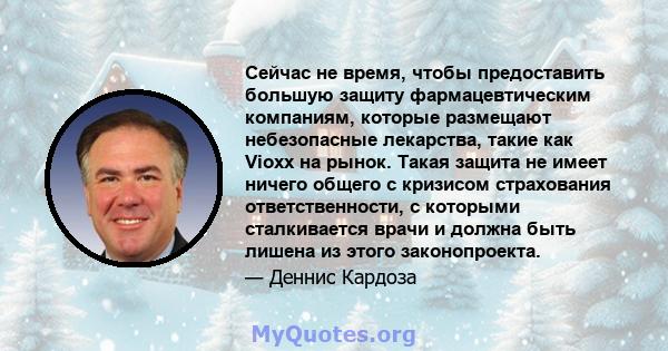 Сейчас не время, чтобы предоставить большую защиту фармацевтическим компаниям, которые размещают небезопасные лекарства, такие как Vioxx на рынок. Такая защита не имеет ничего общего с кризисом страхования