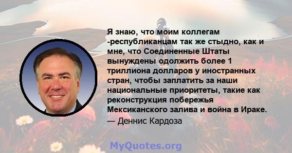 Я знаю, что моим коллегам -республиканцам так же стыдно, как и мне, что Соединенные Штаты вынуждены одолжить более 1 триллиона долларов у иностранных стран, чтобы заплатить за наши национальные приоритеты, такие как