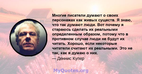 Многие писатели думают о своих персонажах как живых существ. Я знаю, что так думают люди. Вот почему я стараюсь сделать их реальными определенным образом, потому что в противном случае люди не будут их читать. Хорошо,