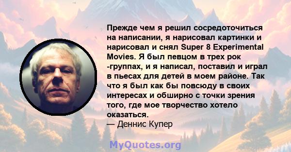 Прежде чем я решил сосредоточиться на написании, я нарисовал картинки и нарисовал и снял Super 8 Experimental Movies. Я был певцом в трех рок -группах, и я написал, поставил и играл в пьесах для детей в моем районе. Так 