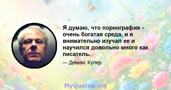 Я думаю, что порнография - очень богатая среда, и я внимательно изучал ее и научился довольно много как писатель.