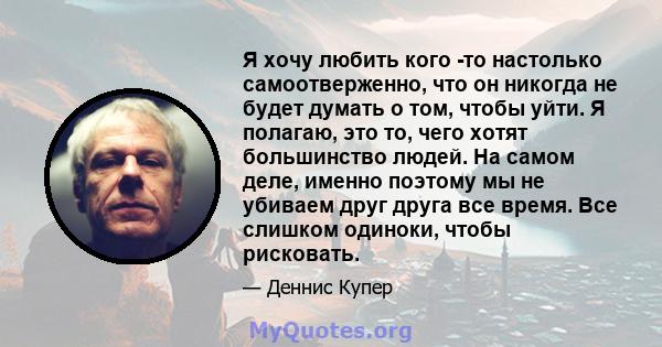 Я хочу любить кого -то настолько самоотверженно, что он никогда не будет думать о том, чтобы уйти. Я полагаю, это то, чего хотят большинство людей. На самом деле, именно поэтому мы не убиваем друг друга все время. Все