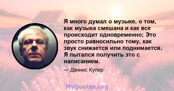 Я много думал о музыке, о том, как музыка смешана и как все происходит одновременно; Это просто равносильно тому, как звук снижается или поднимается. Я пытался получить это с написанием.