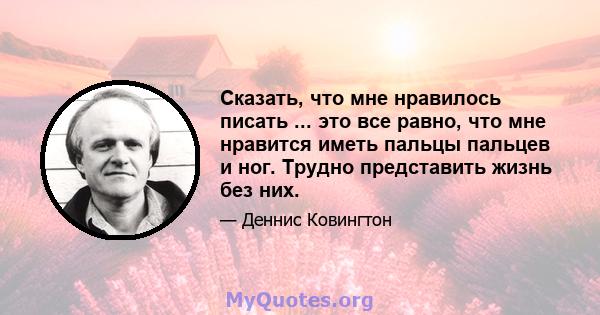 Сказать, что мне нравилось писать ... это все равно, что мне нравится иметь пальцы пальцев и ног. Трудно представить жизнь без них.