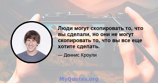 Люди могут скопировать то, что вы сделали, но они не могут скопировать то, что вы все еще хотите сделать.