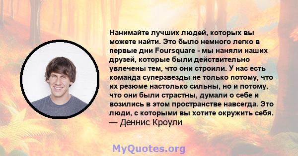 Нанимайте лучших людей, которых вы можете найти. Это было немного легко в первые дни Foursquare - мы наняли наших друзей, которые были действительно увлечены тем, что они строили. У нас есть команда суперзвезды не