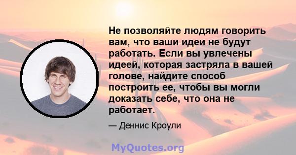 Не позволяйте людям говорить вам, что ваши идеи не будут работать. Если вы увлечены идеей, которая застряла в вашей голове, найдите способ построить ее, чтобы вы могли доказать себе, что она не работает.