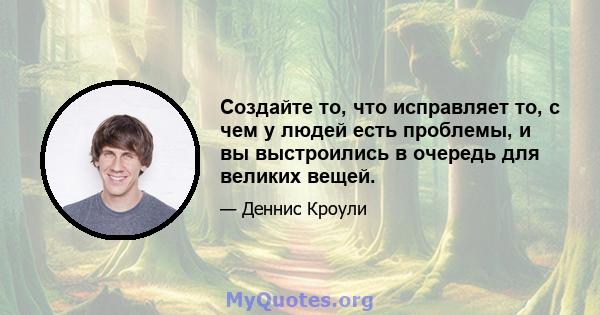 Создайте то, что исправляет то, с чем у людей есть проблемы, и вы выстроились в очередь для великих вещей.