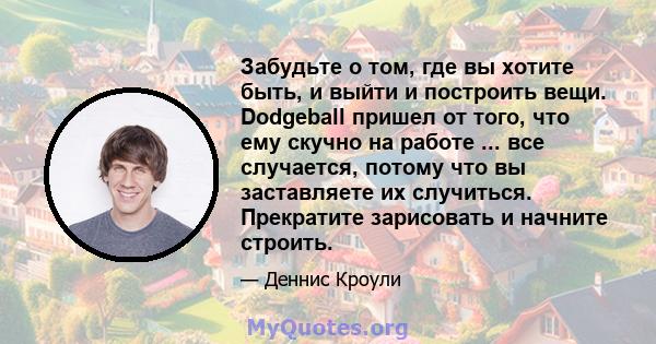 Забудьте о том, где вы хотите быть, и выйти и построить вещи. Dodgeball пришел от того, что ему скучно на работе ... все случается, потому что вы заставляете их случиться. Прекратите зарисовать и начните строить.