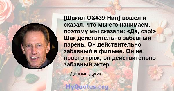 [Шакил О'Нил] вошел и сказал, что мы его нанимаем, поэтому мы сказали: «Да, сэр!» Шак действительно забавный парень. Он действительно забавный в фильме. Он не просто трюк, он действительно забавный актер.