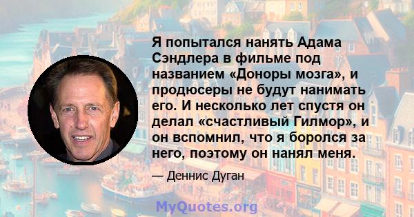 Я попытался нанять Адама Сэндлера в фильме под названием «Доноры мозга», и продюсеры не будут нанимать его. И несколько лет спустя он делал «счастливый Гилмор», и он вспомнил, что я боролся за него, поэтому он нанял