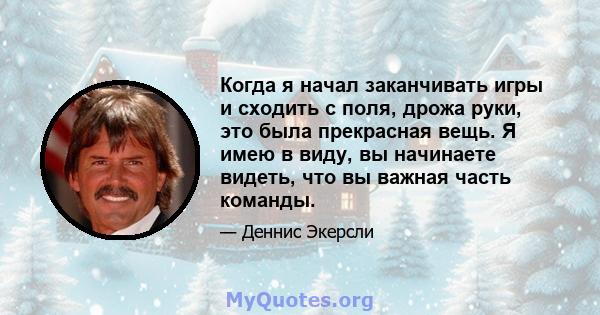 Когда я начал заканчивать игры и сходить с поля, дрожа руки, это была прекрасная вещь. Я имею в виду, вы начинаете видеть, что вы важная часть команды.