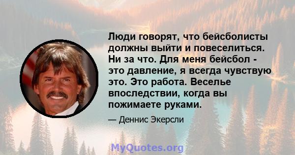 Люди говорят, что бейсболисты должны выйти и повеселиться. Ни за что. Для меня бейсбол - это давление, я всегда чувствую это. Это работа. Веселье впоследствии, когда вы пожимаете руками.