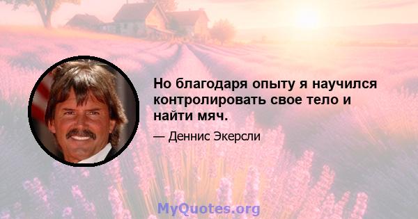 Но благодаря опыту я научился контролировать свое тело и найти мяч.