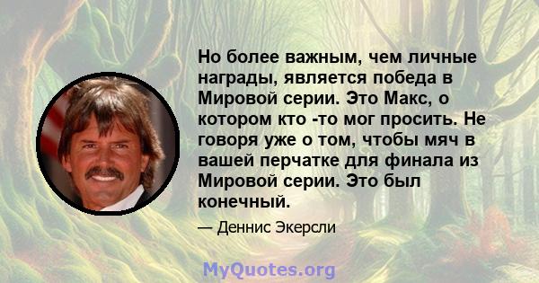 Но более важным, чем личные награды, является победа в Мировой серии. Это Макс, о котором кто -то мог просить. Не говоря уже о том, чтобы мяч в вашей перчатке для финала из Мировой серии. Это был конечный.