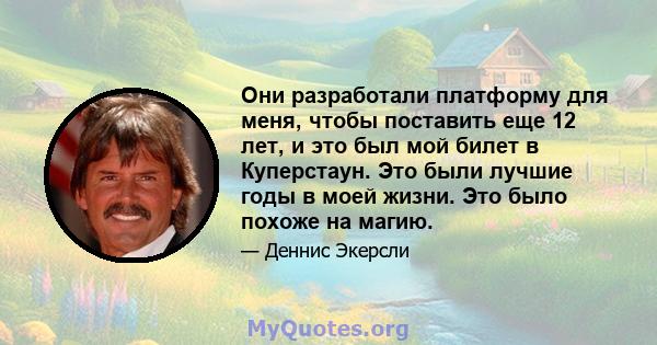 Они разработали платформу для меня, чтобы поставить еще 12 лет, и это был мой билет в Куперстаун. Это были лучшие годы в моей жизни. Это было похоже на магию.