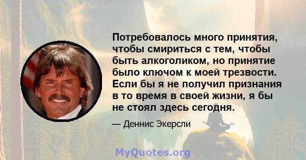 Потребовалось много принятия, чтобы смириться с тем, чтобы быть алкоголиком, но принятие было ключом к моей трезвости. Если бы я не получил признания в то время в своей жизни, я бы не стоял здесь сегодня.