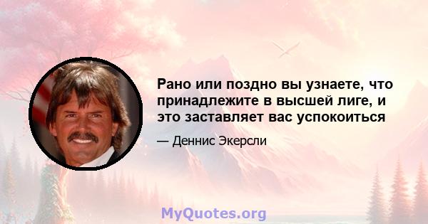 Рано или поздно вы узнаете, что принадлежите в высшей лиге, и это заставляет вас успокоиться