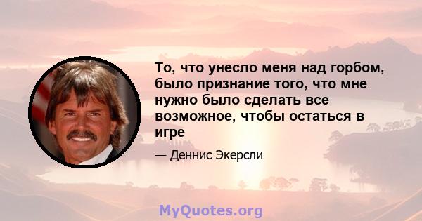 То, что унесло меня над горбом, было признание того, что мне нужно было сделать все возможное, чтобы остаться в игре