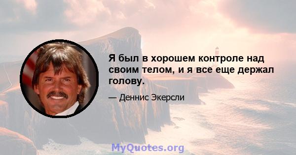 Я был в хорошем контроле над своим телом, и я все еще держал голову.