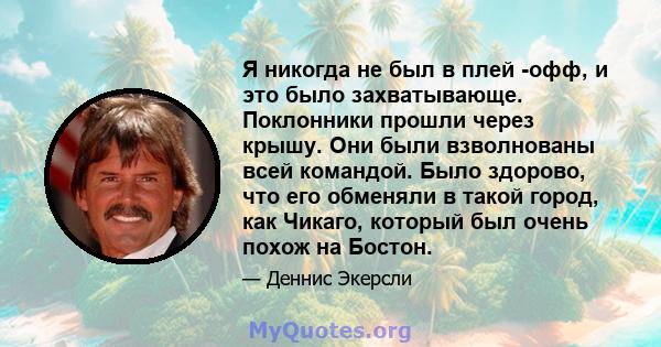 Я никогда не был в плей -офф, и это было захватывающе. Поклонники прошли через крышу. Они были взволнованы всей командой. Было здорово, что его обменяли в такой город, как Чикаго, который был очень похож на Бостон.