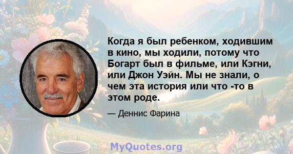 Когда я был ребенком, ходившим в кино, мы ходили, потому что Богарт был в фильме, или Кэгни, или Джон Уэйн. Мы не знали, о чем эта история или что -то в этом роде.