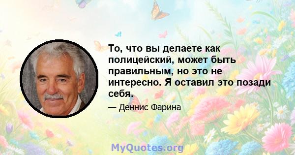 То, что вы делаете как полицейский, может быть правильным, но это не интересно. Я оставил это позади себя.