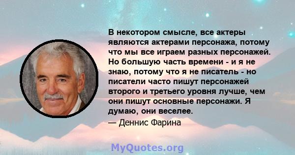 В некотором смысле, все актеры являются актерами персонажа, потому что мы все играем разных персонажей. Но большую часть времени - и я не знаю, потому что я не писатель - но писатели часто пишут персонажей второго и