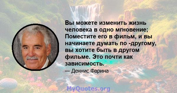 Вы можете изменить жизнь человека в одно мгновение; Поместите его в фильм, и вы начинаете думать по -другому, вы хотите быть в другом фильме. Это почти как зависимость.