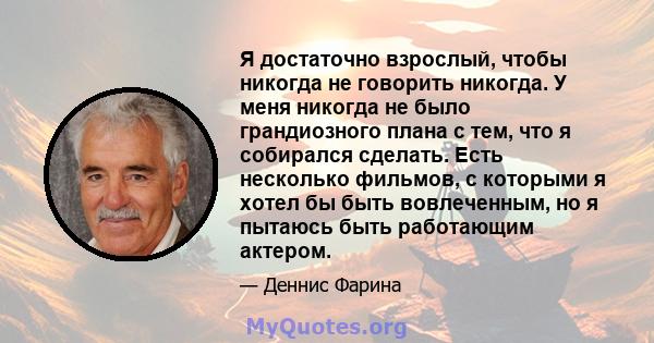 Я достаточно взрослый, чтобы никогда не говорить никогда. У меня никогда не было грандиозного плана с тем, что я собирался сделать. Есть несколько фильмов, с которыми я хотел бы быть вовлеченным, но я пытаюсь быть