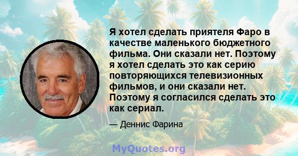 Я хотел сделать приятеля Фаро в качестве маленького бюджетного фильма. Они сказали нет. Поэтому я хотел сделать это как серию повторяющихся телевизионных фильмов, и они сказали нет. Поэтому я согласился сделать это как