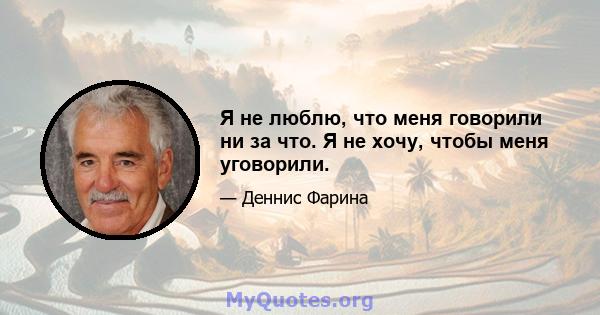 Я не люблю, что меня говорили ни за что. Я не хочу, чтобы меня уговорили.