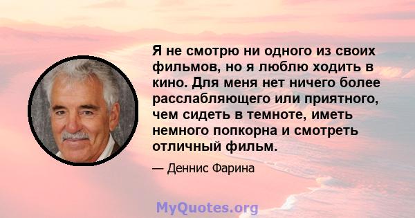 Я не смотрю ни одного из своих фильмов, но я люблю ходить в кино. Для меня нет ничего более расслабляющего или приятного, чем сидеть в темноте, иметь немного попкорна и смотреть отличный фильм.