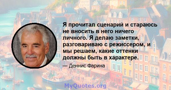 Я прочитал сценарий и стараюсь не вносить в него ничего личного. Я делаю заметки, разговариваю с режиссером, и мы решаем, какие оттенки должны быть в характере.