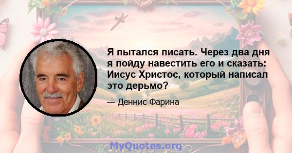 Я пытался писать. Через два дня я пойду навестить его и сказать: Иисус Христос, который написал это дерьмо?