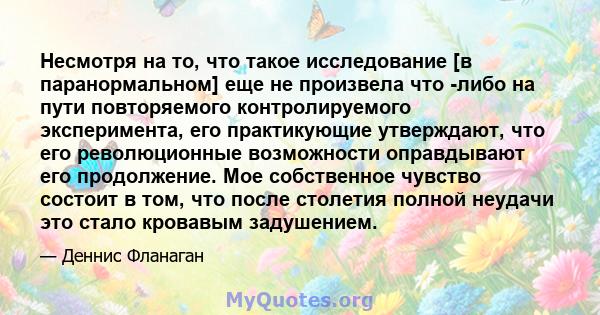 Несмотря на то, что такое исследование [в паранормальном] еще не произвела что -либо на пути повторяемого контролируемого эксперимента, его практикующие утверждают, что его революционные возможности оправдывают его