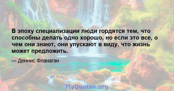 В эпоху специализации люди гордятся тем, что способны делать одно хорошо, но если это все, о чем они знают, они упускают в виду, что жизнь может предложить.