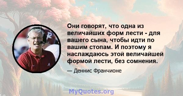 Они говорят, что одна из величайших форм лести - для вашего сына, чтобы идти по вашим стопам. И поэтому я наслаждаюсь этой величайшей формой лести, без сомнения.