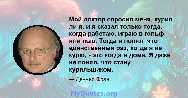 Мой доктор спросил меня, курил ли я, и я сказал только тогда, когда работаю, играю в гольф или пью. Тогда я понял, что единственный раз, когда я не курю, - это когда я дома. Я даже не понял, что стану курильщиком.