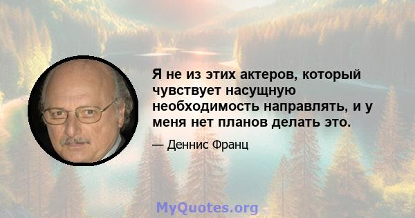 Я не из этих актеров, который чувствует насущную необходимость направлять, и у меня нет планов делать это.