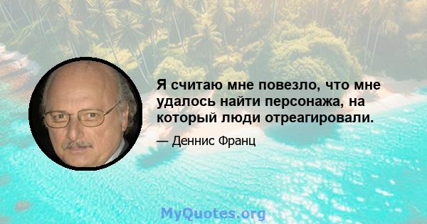 Я считаю мне повезло, что мне удалось найти персонажа, на который люди отреагировали.